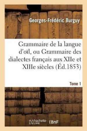 Grammaire de la Langue d'Oïl, Ou Grammaire Des Dialectes Français Aux Xiie Et Xiiie Siècles Tome 1 de Georges-Frédéric Burguy