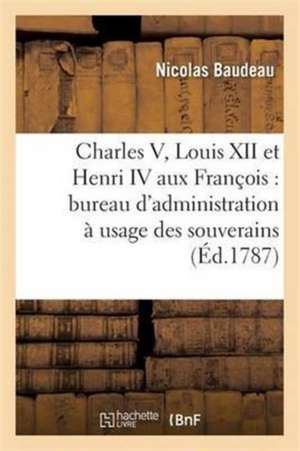 Charles V, Louis XII Et Henri IV Aux François: Projet Raisonné d'Un Bureau d'Administration de Nicolas Baudeau