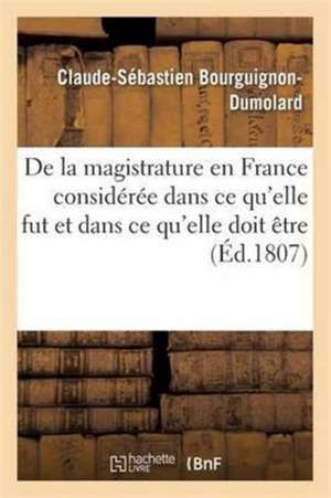 de la Magistrature En France Considérée Dans CE Qu'elle Fut Et Dans CE Qu'elle Doit Être de Claude-Sébastien Bourguignon-Dumolard