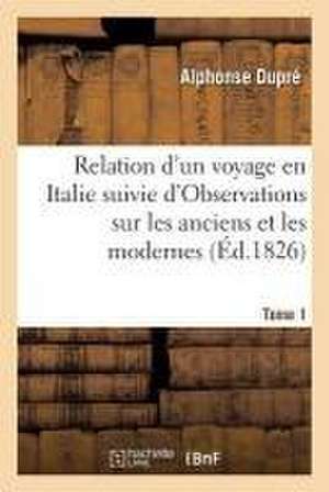 Relation d'Un Voyage En Italie. . Tome 1: Suivie d'Observations Sur Les Anciens Et Les Modernes, Avec Des Tableaux Historiques À l'Appui de Alphonse Dupré