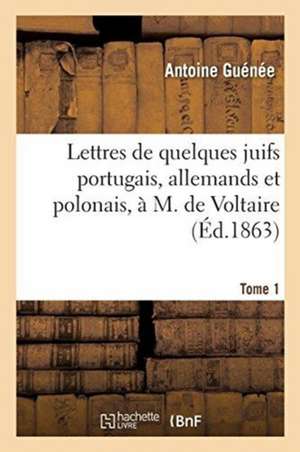 Lettres de Quelques Juifs Portugais, Allemands Et Polonais, À M. de Voltaire. Tome 1 de Antoine Guénée