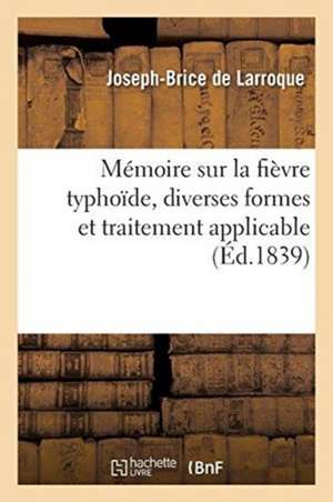 Mémoire Sur La Fièvre Typhoïde, Sur Les Diverses Formes Qu'elle Peut Présenter: Et Sur Le Traitement Qui Lui Est Applicable de Joseph-Brice de Larroque