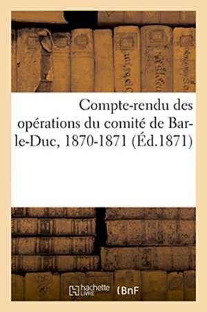 Compte-Rendu Des Opérations Du Comité de Bar-Le-Duc, 1870-1871: Comité de Secours Aux Militaires Français Blessés Ou Prisonniers de Chuquet Et Cie Impr de Rolin