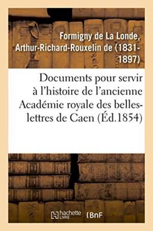 Documents Inédits Pour Servir À l'Histoire de l'Ancienne Académie Royale Des Belles-Lettres de Caen de Arthur-Richard-Rouxelin de Formigny de la Londe