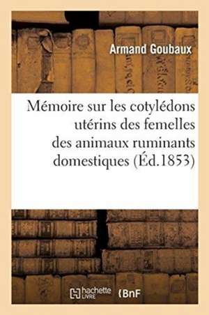 Mémoire Sur Les Cotylédons Utérins Des Femelles Des Animaux Ruminants Domestiques de Armand Goubaux