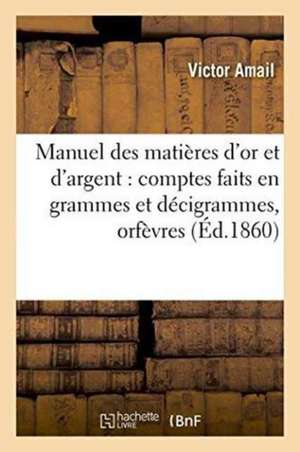 Manuel Des Matières d'Or Et d'Argent: Comptes Faits En Grammes Et Décigrammes:: À l'Usage Des Orfèvres, Joailliers, Bijoutiers, Horlogers de Amail