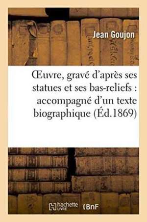 Oeuvre, Gravé d'Après Ses Statues Et Ses Bas-Reliefs: Accompagné d'Un Texte Biographique 1869 de Jean Goujon