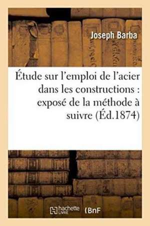 Étude Sur l'Emploi de l'Acier Dans Les Constructions: Exposé de la Méthode À Suivre: Pour La Mise En Oeuvre Des Tôles Et Barres Profilées En Métal Fon de Joseph Barba