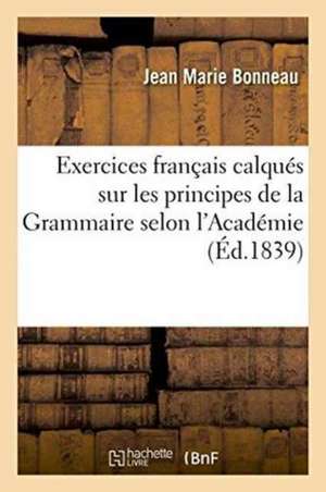 Exercices Français Calqués Sur Les Principes de la Grammaire Selon l'Académie de Jean Marie Bonneau