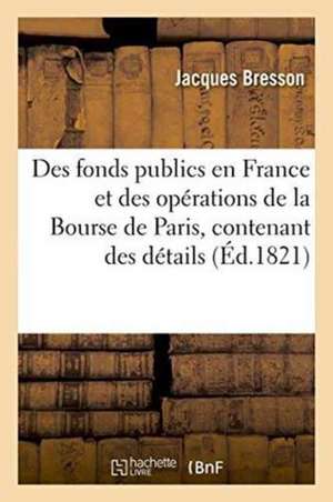 Des Fonds Publics En France Et Des Opérations de la Bourse de Paris, Ou Recueil Contenant: de Jacques Bresson