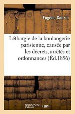 Léthargie de la Boulangerie Parisienne, Causée Par Les Décrets, Arrêtés Et Ordonnances: Qui En Constituent Le Privilège de Ganzin