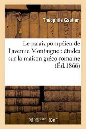 Le Palais Pompéien de l'Avenue Montaigne: Études Sur La Maison Gréco-Romaine, Ancienne de Théophile Gautier