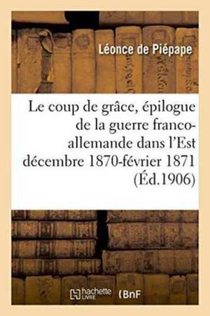 Le Coup de Grâce: Épilogue de la Guerre Franco-Allemande Dans l'Est Décembre 1870-Février 1871 de Léonce de Piépape