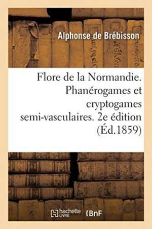 Flore de la Normandie. Phanérogames Et Cryptogames Semi-Vasculaires. 2e Édition de Alphonse Brébisson