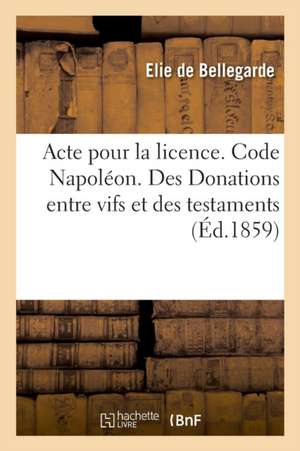 Acte Pour La Licence. Code Napoléon. Des Donations Entre Vifs Et Des Testaments: Procédure Civile. de la Conciliation. Droit Criminel. de la Minorité de Elie de Bellegarde