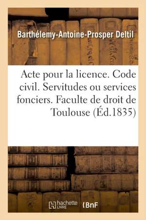 Acte Pour La Licence. Code Civil. Des Servitudes Ou Services Fonciers. Code de Procédure: Des Descentes Sur Les Lieux. Code de Commerce. Des Sociétés. de Barthélemy-Antoine-Prosper Deltil