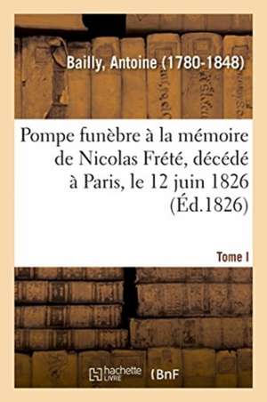 Pompe Funèbre À La Mémoire de Nicolas Frété, Décédé À Paris, Le 12 Juin 1826. Tome I de Antoine Bailly