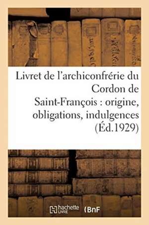 Livret de l'Archiconfrérie Du Cordon de Saint-François: Origine, Obligations, Indulgences, Cérémonial, Diplôme de Collectif