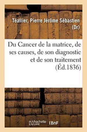 Du Cancer de la Matrice, de Ses Causes, de Son Diagnostic Et de Son Traitement de Pierre Jérôme Sébastien Téallier