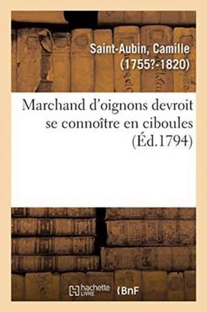 Marchand d'Oignons Devroit Se Connoître En Ciboules. Application de la Maxime À Plusieurs Articles: D'Un Arrêté Du Comité de Sûreté Générale, Pour La de Camille Saint-Aubin