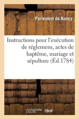 Instructions Pour l'Exécution Des Réglemens Concernant Les Actes de Baptéme, Mariage Et Sépulture: Sous Le Ressort Du Parlement de Nancy de Parlement de Nancy