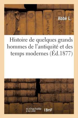 Histoire de Quelques Grands Hommes de l'Antiquité Et Des Temps Modernes: Dont Les Vertus, Le Courage Et Les Talents Peuvent Être Offerts En Exemple À de Abbé L.