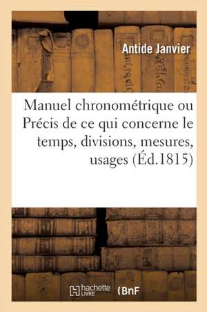 Manuel Chronométrique: Ou Précis de Ce Qui Concerne Le Temps, Ses Divisions, Ses Mesures, Leurs Usages de Antide Janvier