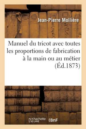 Manuel Du Tricot Avec Toutes Les Proportions de Fabrication À La Main Ou Au Métier: Instruction de la Tricoteuse Universelle de J.-P. M. Pour Familles de Jean-Pierre Mollière