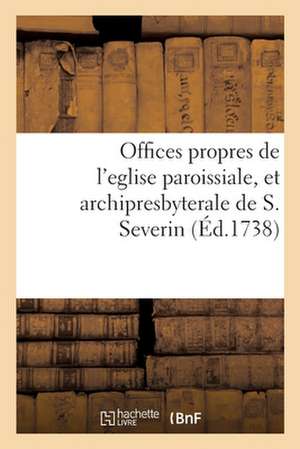 Offices Propres de l'Eglise Paroissiale, Et Archipresbyterale de S. Severin: Dressés Selon Le Nouveau Bréviaire & Le Nouveau Missel de Paris de Collectif