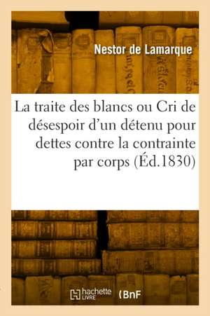 La Traite Des Blancs Ou Le Cri de Désespoir d'Un Détenu Pour Dettes Contre La Contrainte Par Corps de Nestor de Lamarque