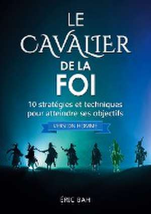 Le Cavalier de la Foi (version homme): 10 stratégies et techniques pour atteindre ses objectifs de Éric Bah