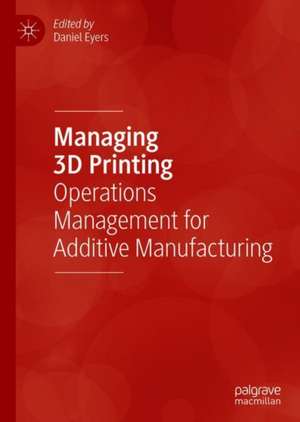 Managing 3D Printing: Operations Management for Additive Manufacturing de Daniel Eyers