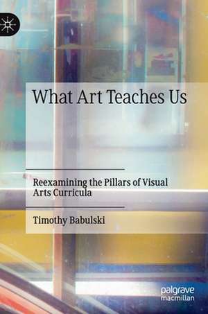 What Art Teaches Us: Reexamining the Pillars of Visual Arts Curricula de Timothy Babulski