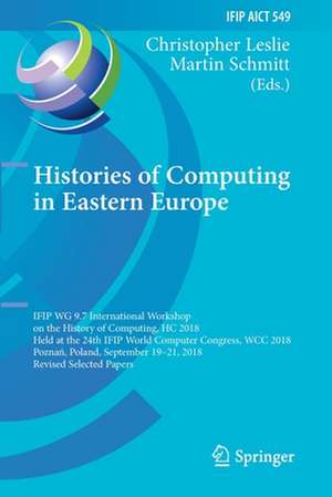 Histories of Computing in Eastern Europe: IFIP WG 9.7 International Workshop on the History of Computing, HC 2018, Held at the 24th IFIP World Computer Congress, WCC 2018, Poznań, Poland, September 19–21, 2018, Revised Selected Papers de Christopher Leslie