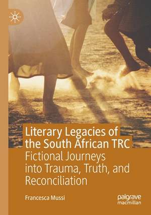 Literary Legacies of the South African TRC: Fictional Journeys into Trauma, Truth, and Reconciliation de Francesca Mussi