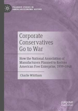 Corporate Conservatives Go to War: How the National Association of Manufacturers Planned to Restore American Free Enterprise, 1939–1948 de Charlie Whitham