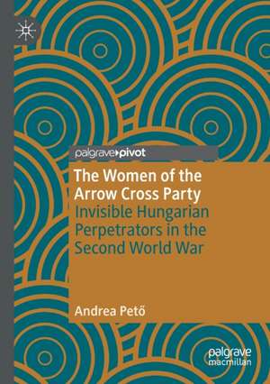 The Women of the Arrow Cross Party: Invisible Hungarian Perpetrators in the Second World War de Andrea Pető