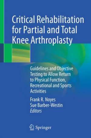 Critical Rehabilitation for Partial and Total Knee Arthroplasty: Guidelines and Objective Testing to Allow Return to Physical Function, Recreational and Sports Activities de Frank R. Noyes