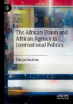 The African Union and African Agency in International Politics de Tshepo Gwatiwa