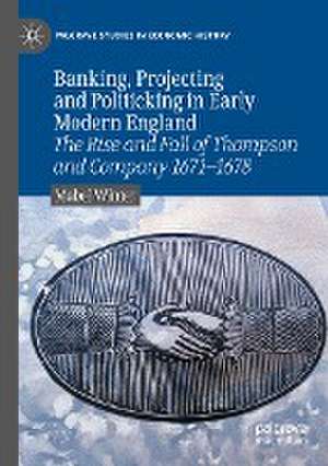 Banking, Projecting and Politicking in Early Modern England: The Rise and Fall of Thompson and Company 1671‒1678 de Mabel Winter