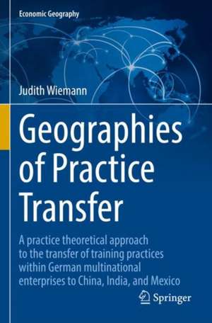 Geographies of Practice Transfer: A practice theoretical approach to the transfer of training practices within German multinational enterprises to China, India, and Mexico de Judith Wiemann