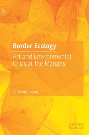 Border Ecology: Art and Environmental Crisis at the Margins de Ila Nicole Sheren