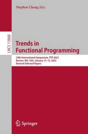 Trends in Functional Programming: 24th International Symposium, TFP 2023, Boston, MA, USA, January 13–15, 2023, Revised Selected Papers de Stephen Chang