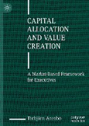 Capital Allocation and Value Creation: A Market-Based Framework for Executives de Torbjörn Arenbo