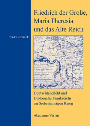 Friedrich der Große, Maria Theresia und das Alte Reich: Deutschlandbild und Diplomatie Frankreichs im Siebenjährigen Krieg de Sven Externbrink