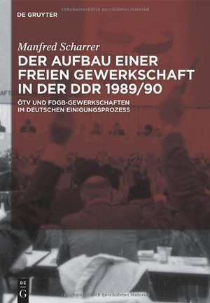 Der Aufbau einer freien Gewerkschaft in der DDR 1989/90: ÖTV und FDGB-Gewerkschaften im deutschen Einigungsprozess de Manfred Scharrer