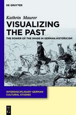 Visualizing the Past: The Power of the Image in German Historicism de Kathrin Maurer