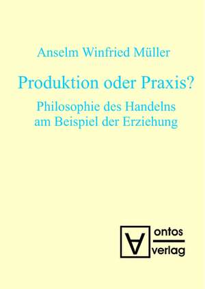 Produktion oder Praxis?: Philosophie des Handelns am Beispiel der Erziehung de Anselm Winfried Müller