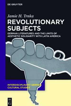 Revolutionary Subjects: German Literatures and the Limits of Aesthetic Solidarity with Latin America de Jamie H. Trnka