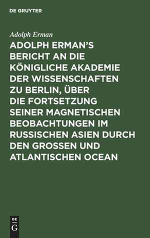 Adolph Erman's Bericht an die Königliche Akademie der Wissenschaften zu Berlin, über die Fortsetzung seiner magnetischen Beobachtungen im russischen Asien durch den großen und atlantischen Ocean: geschrieben im April und Mai 1830 ... de Adolph Erman